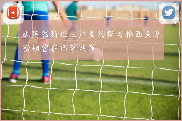 迈阿密新任主帅奥约斯与梅西关系密切曾在巴萨共事