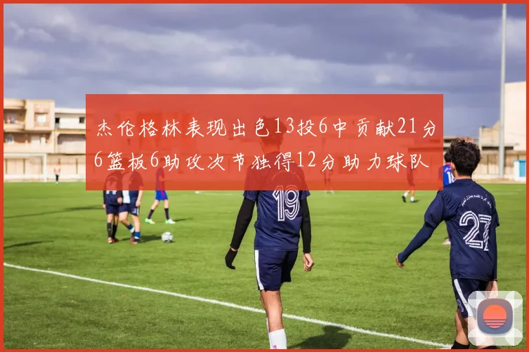 杰伦格林表现出色13投6中贡献21分6篮板6助攻次节独得12分助力球队